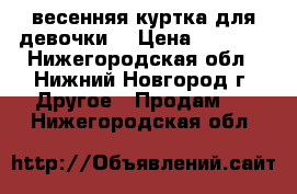 весенняя куртка для девочки  › Цена ­ 1 500 - Нижегородская обл., Нижний Новгород г. Другое » Продам   . Нижегородская обл.